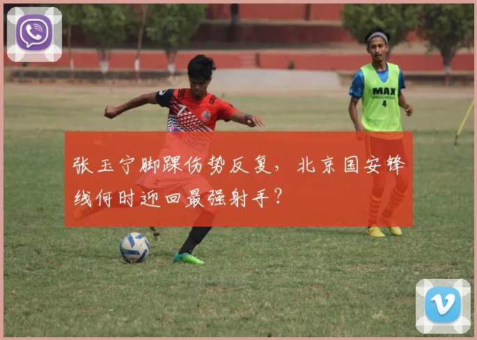 张玉宁脚踝伤势反复，北京国安锋线何时迎回最强射手？
