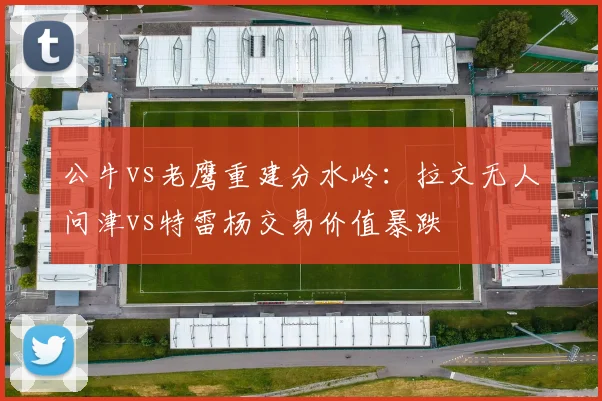 公牛vs老鹰重建分水岭：拉文无人问津vs特雷杨交易价值暴跌