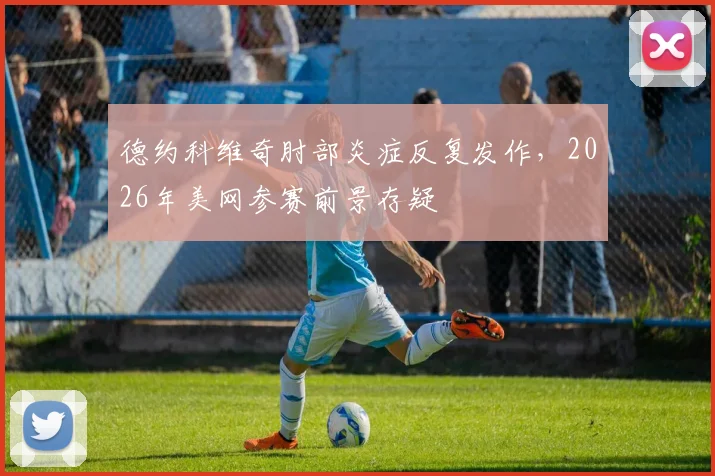 德约科维奇肘部炎症反复发作，2026年美网参赛前景存疑